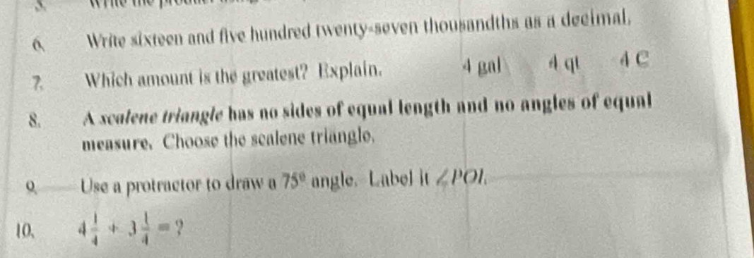 Write sixteen and five hundred twenty-seven thousandths as a decimal, 
7. Which amount is the greatest? Explain. 4 gal 4 qt 4 C 
8. A scalene triangle has no sides of equal length and no angles of equal 
measure. Choose the scalene triangle. 
o.— Use a protractor to draw a 75° angle. Label |t∠ POI. 
10, 4 1/4 +3 1/4 = ?