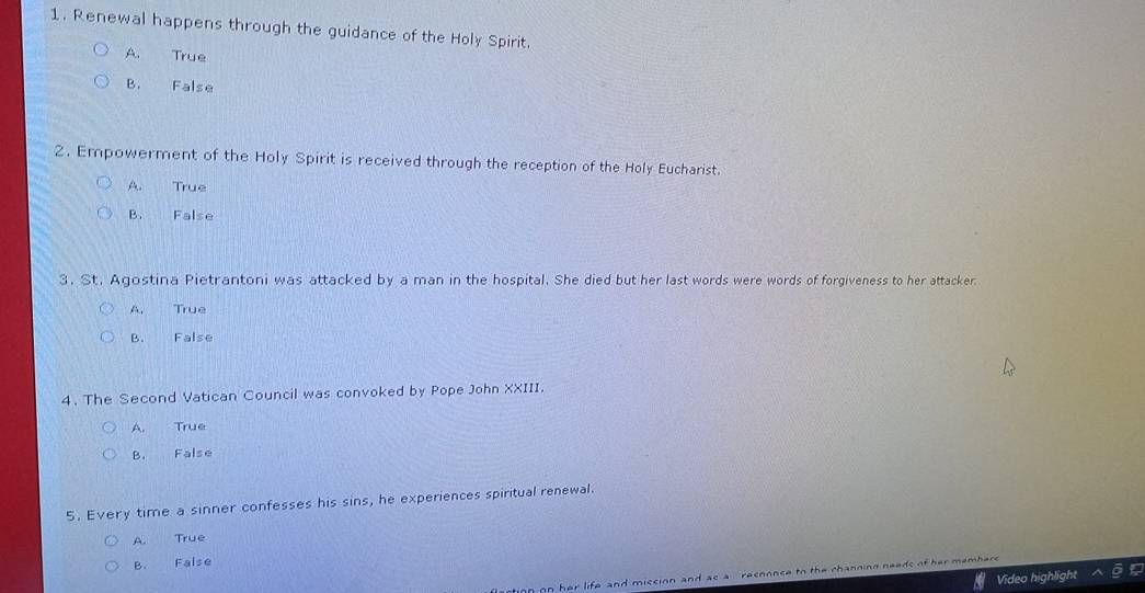 Renewal happens through the guidance of the Holy Spirit.
A. True
B. False
2. Empowerment of the Holy Spirit is received through the reception of the Holy Eucharist.
A. True
B. False
3. St. Agostina Pietrantoni was attacked by a man in the hospital. She died but her last words were words of forgiveness to her attacker
A. True
B. False
4. The Second Vatican Council was convoked by Pope John XXIII.
A. True
B. False
5. Every time a sinner confesses his sins, he experiences spiritual renewal.
A. True
B. False
Video highlight
nn her life and miscion and as a recnonce to the channing needs of her membe