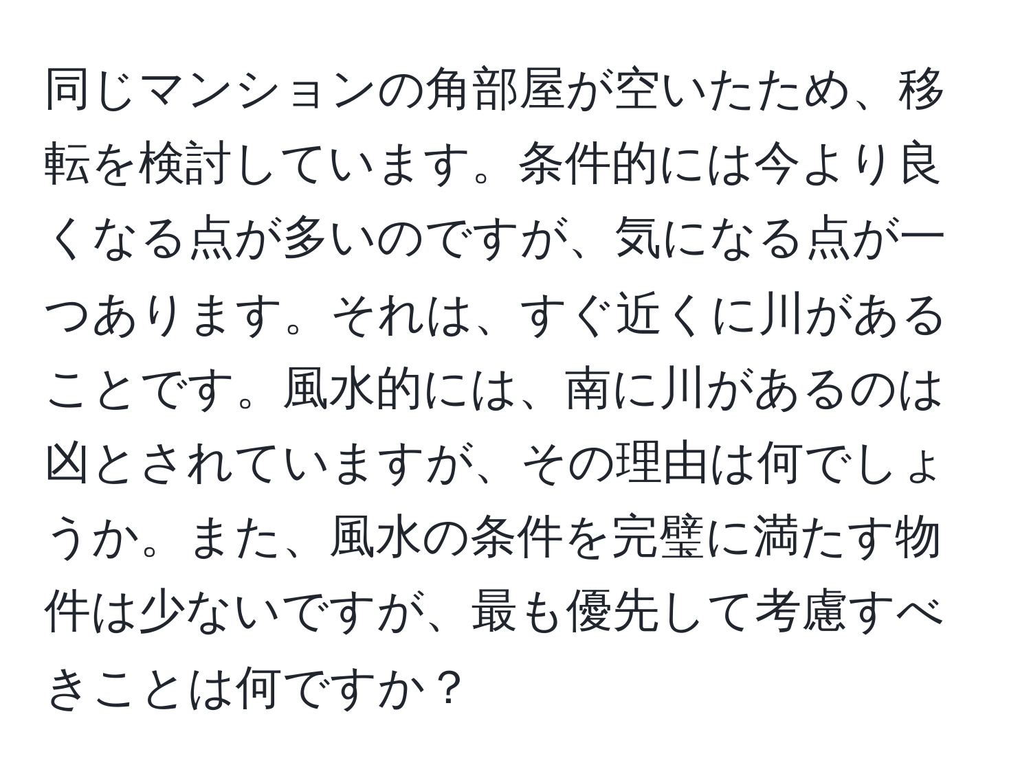 同じマンションの角部屋が空いたため、移転を検討しています。条件的には今より良くなる点が多いのですが、気になる点が一つあります。それは、すぐ近くに川があることです。風水的には、南に川があるのは凶とされていますが、その理由は何でしょうか。また、風水の条件を完璧に満たす物件は少ないですが、最も優先して考慮すべきことは何ですか？