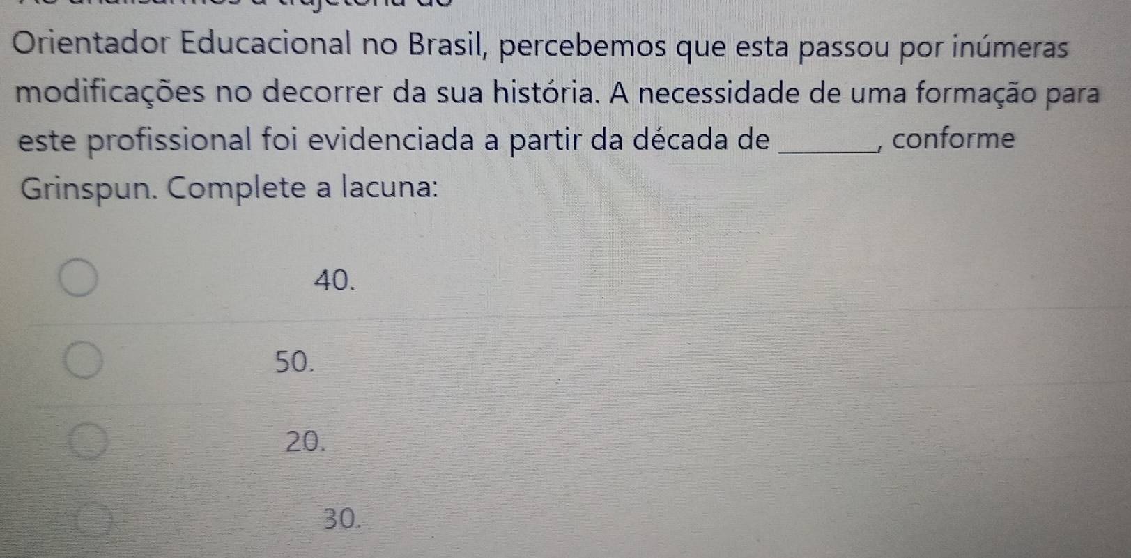 Orientador Educacional no Brasil, percebemos que esta passou por inúmeras
modificações no decorrer da sua história. A necessidade de uma formação para
este profissional foi evidenciada a partir da década de _, conforme
Grinspun. Complete a lacuna:
40.
50.
20.
30.