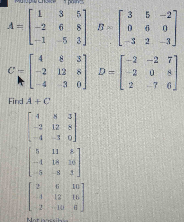 A=beginbmatrix 1&3&5 -2&6&8 -1&-5&3endbmatrix B=beginbmatrix 3&5&-2 0&6&0 -3&2&-3endbmatrix
C=beginbmatrix 4&8&3 -2&12&8 -4&-3&0endbmatrix D=beginbmatrix -2&-2&7 -2&0&8 2&-7&6endbmatrix
Find A+C
Not nossibl