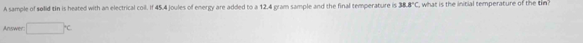 A sample of solid tin is heated with an electrical coil. If 45.4 joules of energy are added to a 12.4 gram sample and the final temperature is 38.8°C , what is the initial temperature of the tin? 
Answer: □°C