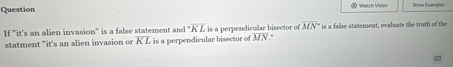 Question Watch Video Show Examples 
If "it’s an alien invasion" is a false statement and ''overline KL is a perpendicular bisector of overline MN'' is a false statement, evaluate the truth of the 
statment "it's an alien invasion or overline KL is a perpendicular bisector of overline MN. .