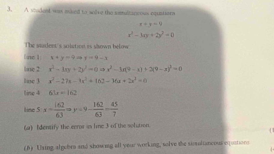 A student was asked to solve the simultaneous equations
x+y=9
x^2-3xy+2y^2=0
The student's solution is shown below 
line 1 x+y=9Rightarrow y=9-x
line 2 x^2-3xy+2y^2=0Rightarrow x^2-3x(9-x)+2(9-x)^2=0
line 3 x^2-27x-3x^2+162-36x+2x^2=0
line 4 63x=162
line S x= 162/63 Rightarrow y=9- 162/63 = 45/7 
(a) Identify the error in line 3 of the solution. 
( 1 
(b) Using algebra and showing all your working, solve the simultaneous equations 
(