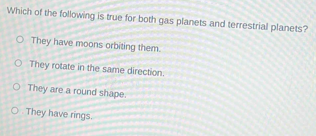 Which of the following is true for both gas planets and terrestrial planets?
They have moons orbiting them.
They rotate in the same direction.
They are a round shape.. They have rings.