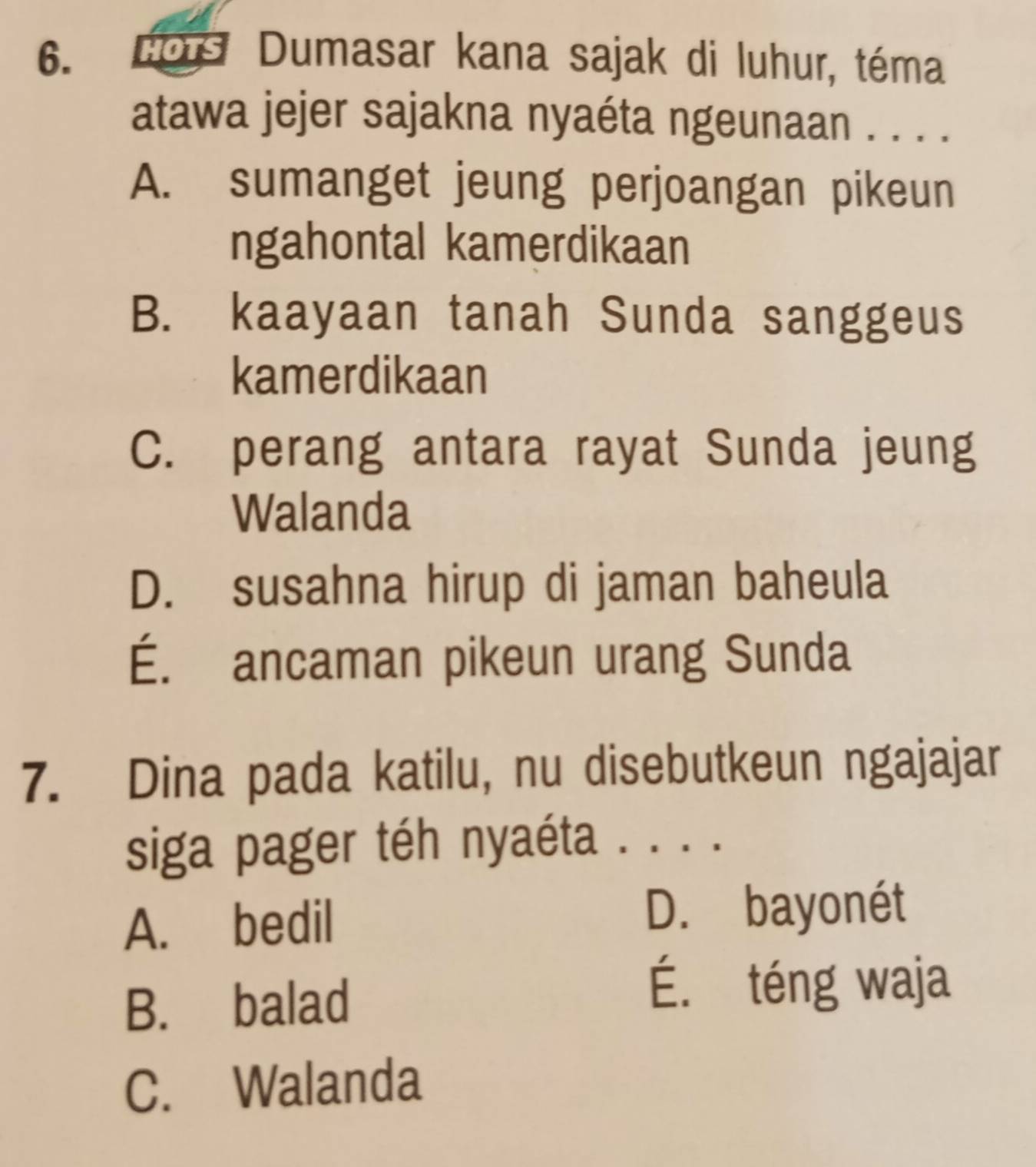 HOTS Dumasar kana sajak di luhur, téma
atawa jejer sajakna nyaéta ngeunaan . . . .
A. sumanget jeung perjoangan pikeun
ngahontal kamerdikaan
B. kaayaan tanah Sunda sanggeus
kamerdikaan
C. perang antara rayat Sunda jeung
Walanda
D. susahna hirup di jaman baheula
É. ancaman pikeun urang Sunda
7. Dina pada katilu, nu disebutkeun ngajajar
siga pager téh nyaéta . . . .
A. bedil D. bayonét
B. balad
É. téng waja
C. Walanda