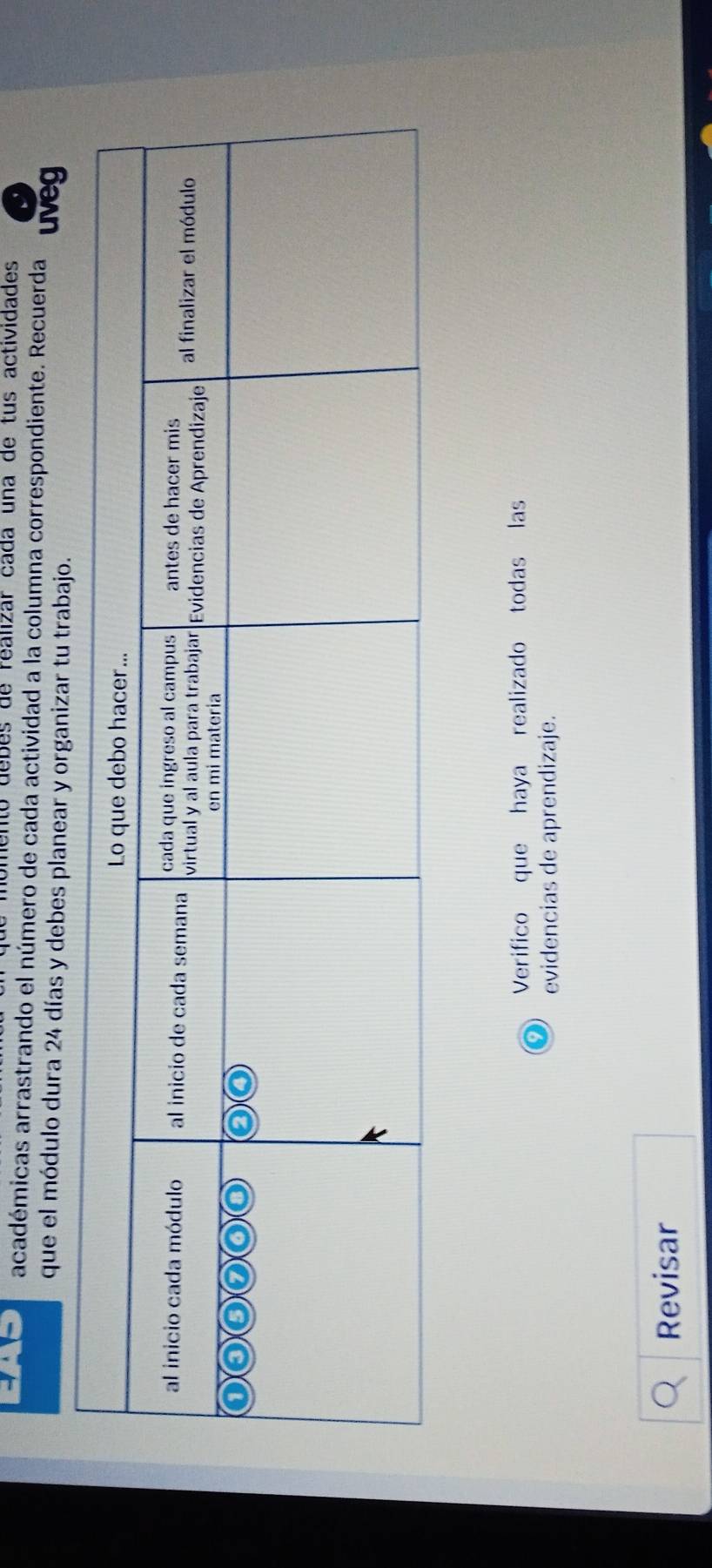 to debes de realizar cada una de tus actividades 
académicas arrastrando el número de cada actividad a la columna correspondiente. Recuerda uveg 
que el módulo dura 24 días y debes planear y organizar tu trabajo. 
Verifico que haya realizado todas las 
evidencias de aprendizaje. 
Revisar