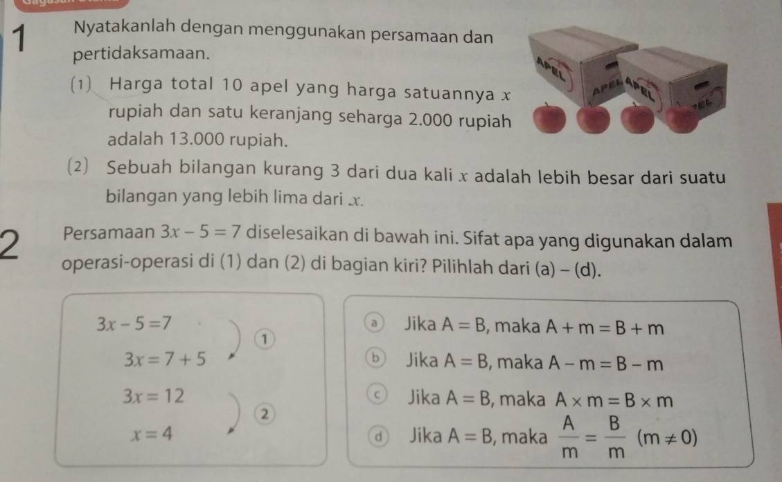 Nyatakanlah dengan menggunakan persamaan dan
pertidaksamaan.
(1) Harga total 10 apel yang harga satuannya x
rupiah dan satu keranjang seharga 2.000 rupiah
adalah 13.000 rupiah.
(2) Sebuah bilangan kurang 3 dari dua kali x adalah lebih besar dari suatu
bilangan yang lebih lima dari x.
2 Persamaan 3x-5=7 diselesaikan di bawah ini. Sifat apa yang digunakan dalam
operasi-operasi di (1) dan (2) di bagian kiri? Pilihlah dari (a) - (d).
3x-5=7 Jika A=B , maka A+m=B+m
0
3x=7+5 Jika A=B , maka A-m=B-m
3x=12 Jika A=B , maka A* m=B* m
②
x=4 Jika A=B , maka  A/m = B/m (m!= 0)
d