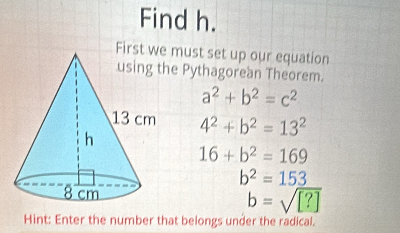 Find h. 
must set up our equation 
e Pythagorean Theorem.
a^2+b^2=c^2
4^2+b^2=13^2
16+b^2=169
b^2=153
b=sqrt([?])
Hint: Enter the number that belongs under the radical.