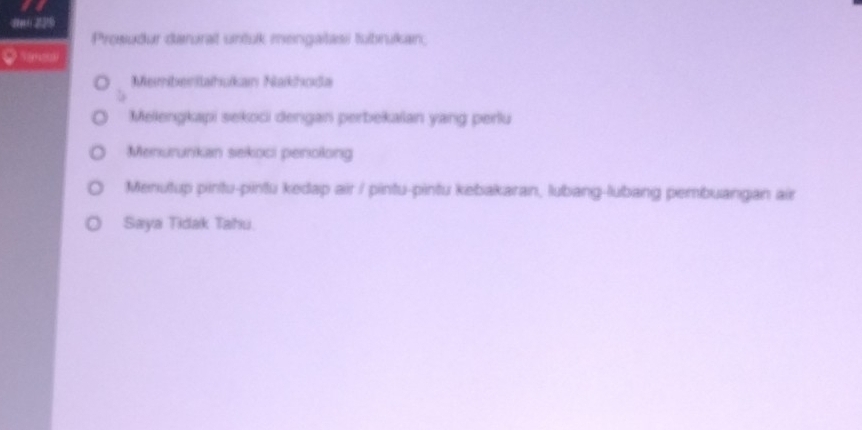 0 229
Prewuður darurait untuk mengaitasi tubrukan;
Memberitahukan Nakhoda
Mellengkapi sekoci dengan perbekalan yang perlu
Menururikan sekoci penolong
Menutup pintu-pintu kedap air / pintu-pintu kebakaran, lubang-lubang pembuangan air
Saya Tidak Tahu.