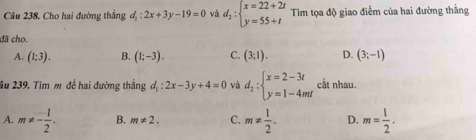 Cho hai đường thẳng d_1:2x+3y-19=0 và d_2:beginarrayl x=22+2t y=55+tendarray. Tìm tọa độ giao điểm của hai đường thằng
đã cho.
A. (1;3). B. (1;-3). C. (3;1). D. (3;-1)
âu 239. Tìm m đề hai đường thắng d_1:2x-3y+4=0 và d_2:beginarrayl x=2-3t y=1-4mtendarray. cắt nhau.
A. m!= - 1/2 . B. m!= 2. C. m!=  1/2 . D. m= 1/2 .