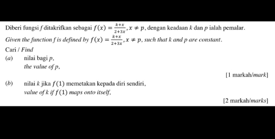 Diberi fungsi ƒ ditakrifkan sebagai f(x)= (k+x)/2+3x , x!= p , dengan keadaan k dan p ialah pemalar. 
Given the function f is defined by f(x)= (k+x)/2+3x , x!= p , such that k and p are constant. 
Cari / Find 
(a) nilai bagi p, 
the value of p, 
[1 markah/mark] 
(b) nilai k jika f(1) memetakan kepada diri sendiri, 
value of k if f(1) maps onto itself, 
[2 markah/marks]