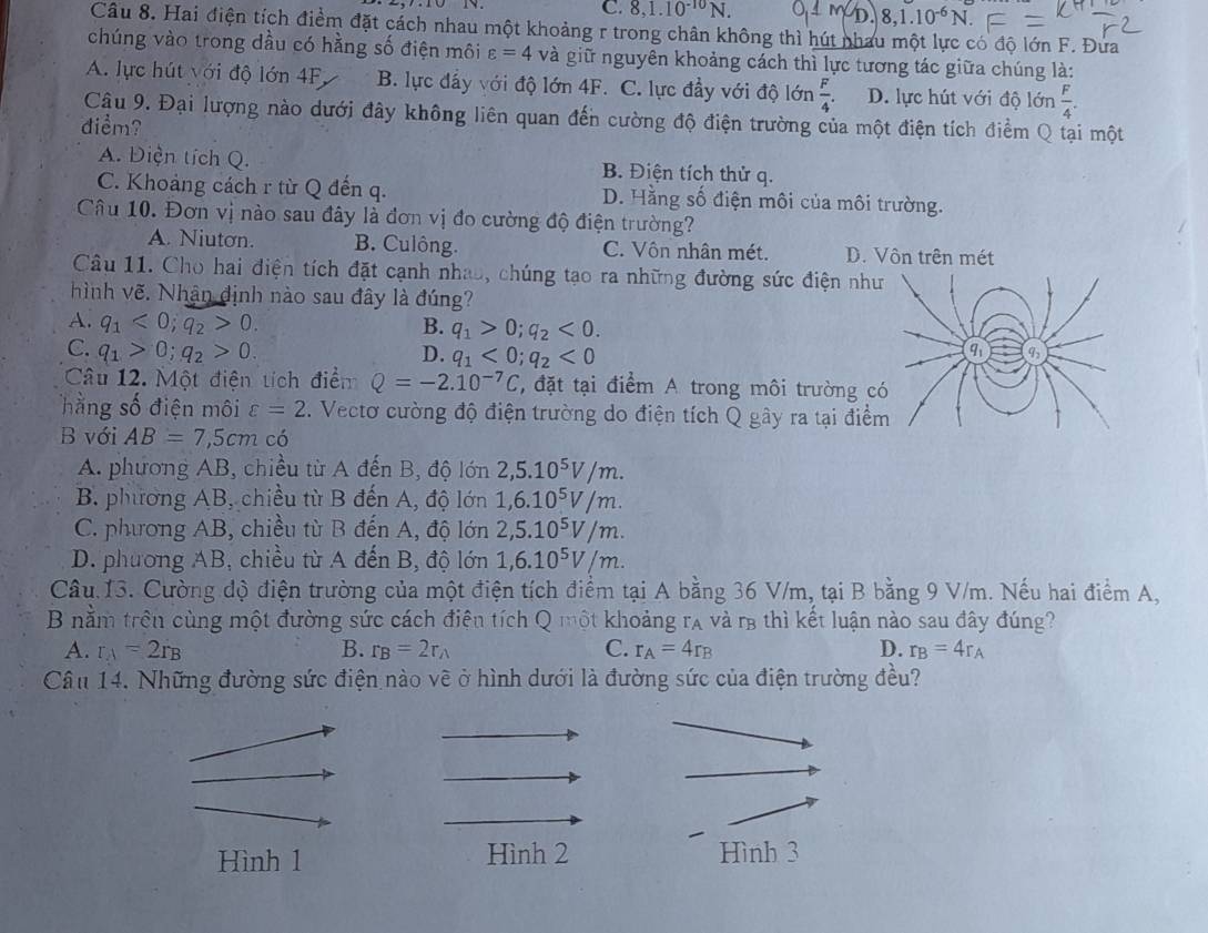 C. 8,1.10^(-10)N. MD 8,1.10^(-6)N.
Câu 8. Hai điện tích điểm đặt cách nhau một khoảng r trong chân không thì hút nhau một lực có độ lớn F. Đứa
chúng vào trong dầu có hằng số điện môi varepsilon =4 và giữ nguyên khoảng cách thì lực tương tác giữa chúng là:
A. lực hút với độ lớn 4F, B. lực đẩy với độ lớn 4F. C. lực đầy với độ lớn  F/4 . D. lực hút với độ lớn  F/4 .
Cậu 9. Đại lượng nào dưới đây không liên quan đến cường độ điện trường của một điện tích điểm Q tại một
diểm?
A. Điện tích Q. B. Điện tích thử q.
C. Khoảng cách r từ Q đến q. D. Hằng số điện môi của môi trường.
Câu 10. Đơn vị nào sau đây là đơn vị đo cường độ điện trường?
A. Niuton. B. Culông. C. Vôn nhân mét. D. Vôn trên mét
Câu 11. Cho hai điện tích đặt cạnh nhao, chúng tạo ra những đường sức điện nh
hình vẽ. Nhận định nào sau đây là đúng?
A. q_1<0;q_2>0. B. q_1>0;q_2<0.
C. q_1>0;q_2>0. D. q_1<0;q_2<0</tex>
Câu 12. Một điện tích điểm Q=-2.10^(-7)C T, đặt tại điểm A trong môi trường c
hằng số điện môi varepsilon =2. Vectơ cường độ điện trường do điện tích Q gây ra tại điể
B với AB=7,5cm có
A. phương AB, chiều từ A đến B, độ lớn 2,5.10^5V/m.
B phương AB, chiều từ B đến A, độ lớn 1,6.10^5V/m.
C. phương AB, chiều từ B đến A, độ lớn 2,5.10^5V/m.
D. phương AB, chiều từ A đến B, độ lớn 1,6.10^5V/m.
Câu 13. Cường độ điện trường của một điện tích điểm tại A bằng 36 V/m, tại B bằng 9 V/m. Nếu hai điểm A,
B nằm trên cùng một đường sức cách điện tích Q một khoảng rạ và r3 thì kết luận nào sau đây đúng?
A. r_A=2r_B B. r_B=2r_A C. r_A=4r_B D. r_B=4r_A
Câu 14. Những đường sức điện nào vẽ ở hình dưới là đường sức của điện trường đều?
Hình 1 Hình 2 Hình 3