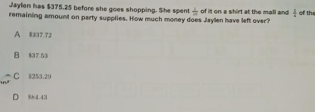 Jaylen has $375.25 before she goes shopping. She spent  1/10  of it on a shirt at the mall and  1/4  of the
remaining amount on party supplies. How much money does Jaylen have left over?
A $337.72
B $3 7 53
C 8253,29
D 884.43