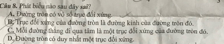 Phát biểu nào sau đây sai?
A. Đường tròn có vô số trục đổi xứng.
B Trục đối xứng của đường tròn là đường kính của đường tròn đó.
C. Mỗi đường thẳng đi qua tâm là một trục đối xứng của đường tròn đó.
D. Đường tròn có duy nhất một trục đối xứng.