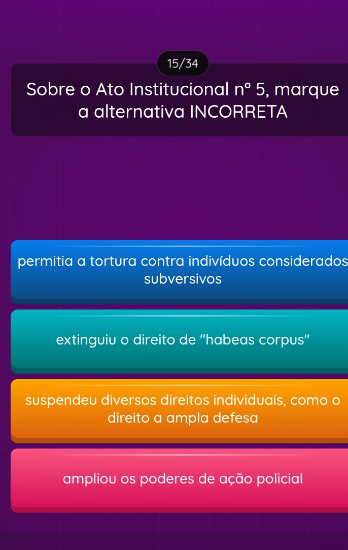 15/34
Sobre o Ato Institucional n°5 , marque
a alternativa INCORRETA
permitia a tortura contra indivíduos considerados
subversivos
extinguiu o direito de ''habeas corpus''
suspendeu diversos direitos individuais, como o
direito a ampla defesa
ampliou os poderes de ação policial