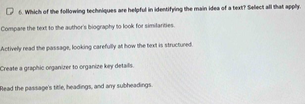 Which of the following techniques are helpful in identifying the main idea of a text? Select all that apply.
Compare the text to the author's biography to look for similarities.
Actively read the passage, looking carefully at how the text is structured.
Create a graphic organizer to organize key details.
Read the passage's title, headings, and any subheadings.