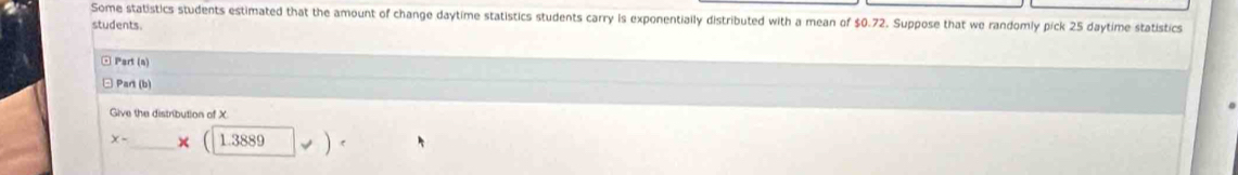 Some statistics students estimated that the amount of change daytime statistics students carry is exponentially distributed with a mean of $0.72. Suppose that we randomly pick 25 daytime statistics 
students. 
□ Part (n) 
Part (b) 
Give the distribution of X
x- _ _ * (1.3889|v).