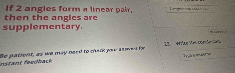 If 2 angles form a linear pair, 2 angles form a linear pair 
then the angles are 
supplementary. 
* required 
23. Write the conclusion: 
Be patient, as we may need to check your answers for 
Type a response 
instant feedback