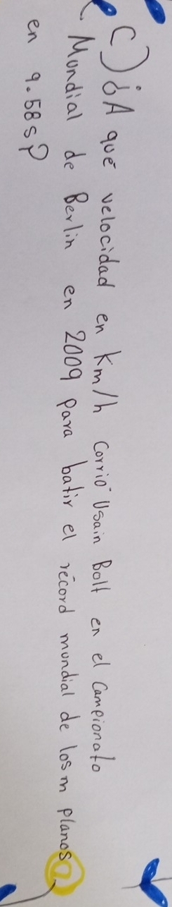 6Aaoe velocidad en Km/h corio Usain Boll en el comeionat 
Mondial de Berlin en 2009 para batir el record mondial de l0sm planos 
en 9. 58SP