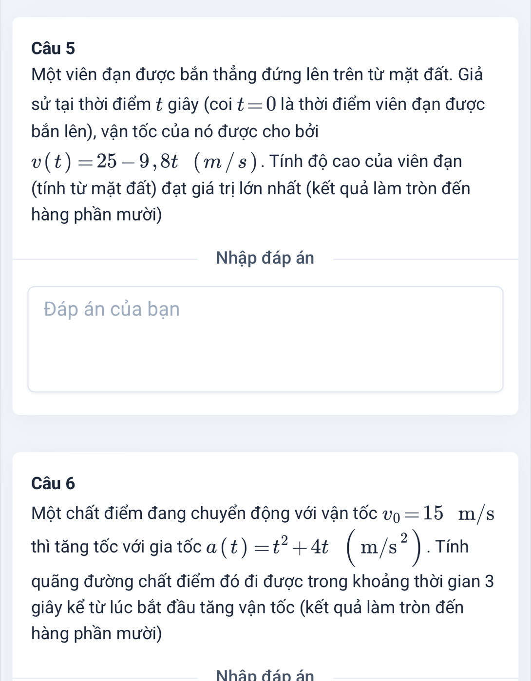 Một viên đạn được bắn thẳng đứng lên trên từ mặt đất. Giả 
sử tại thời điểm t giây (coi t=0 là thời điểm viên đạn được 
bắn lên), vận tốc của nó được cho bởi
v(t)=25-9,8t (m/s). Tính độ cao của viên đạn 
(tính từ mặt đất) đạt giá trị lớn nhất (kết quả làm tròn đến 
hàng phần mười) 
Nhập đáp án 
Đáp án của bạn 
Câu 6 
Một chất điểm đang chuyển động với vận tốc v_0=15m/ S
thì tăng tốc với gia tốc a(t)=t^2+4t (m/s^2). Tính 
quãng đường chất điểm đó đi được trong khoảng thời gian 3 
giây kể từ lúc bắt đầu tăng vận tốc (kết quả làm tròn đến 
hàng phần mười) 
Nhâp đáp án