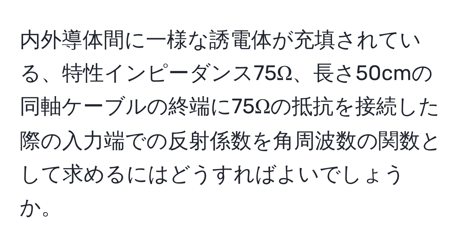 内外導体間に一様な誘電体が充填されている、特性インピーダンス75Ω、長さ50cmの同軸ケーブルの終端に75Ωの抵抗を接続した際の入力端での反射係数を角周波数の関数として求めるにはどうすればよいでしょうか。