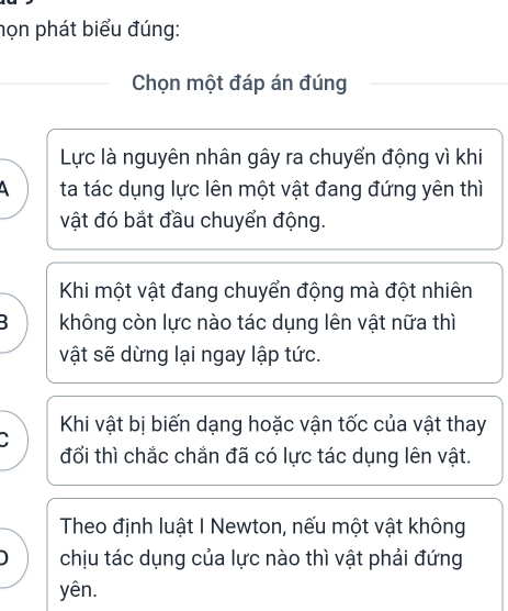 họn phát biểu đúng:
Chọn một đáp án đúng
Lực là nguyên nhân gây ra chuyển động vì khi
ta tác dụng lực lên một vật đang đứng yên thì
vật đó bắt đầu chuyển động.
Khi một vật đang chuyển động mà đột nhiên
B không còn lực nào tác dụng lên vật nữa thì
vật sẽ dừng lại ngay lập tức.
Khi vật bị biến dạng hoặc vận tốc của vật thay
đổi thì chắc chắn đã có lực tác dụng lên vật.
Theo định luật I Newton, nếu một vật không
) chịu tác dụng của lực nào thì vật phải đứng
yên.