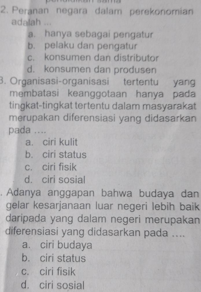 Peranan negara dalam perekonomian
adalah ...
a. hanya sebagai pengatur
b. pelaku dan pengatur
c. konsumen dan distributor
d. konsumen dan produsen
3. Organisasi-organisasi tertentu yang
membatasi keanggotaan hanya pada
tingkat-tingkat tertentu dalam masyarakat
merupakan diferensiasi yang didasarkan
pada ....
a. ciri kulit
b. ciri status
c. ciri fisik
d. ciri sosial
. Adanya anggapan bahwa budaya dan
gelar kesarjanaan luar negeri lebih baik
daripada yang dalam negeri merupakan
diferensiasi yang didasarkan pada ....
a. ciri budaya
b. ciri status
c. ciri fisik
d. ciri sosial