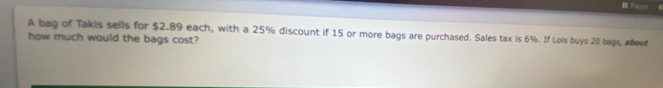 Pause C 
A bag of Takis sells for $2.89 each, with a 25% discount if 15 or more bags are purchased. Sales tax is 6%. If Lois buys 20 bags, abouf 
how much would the bags cost?