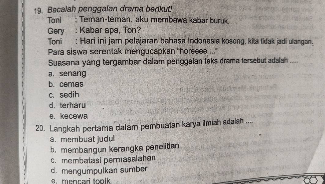 Bacalah penggalan drama berikut!
Toni : Teman-teman, aku membawa kabar buruk.
Gery : Kabar apa, Ton?
Toni : Hari ini jam pelajaran bahasa Indonesia kosong, kita tidak jadi ulangan.
Para siswa serentak mengucapkan “horeeee ...”
Suasana yang tergambar dalam penggalan teks drama tersebut adalah ....
a. senang
b. cemas
c. sedih
d. terharu
e. kecewa
20. Langkah pertama dalam pembuatan karya ilmiah adalah ....
a. membuat judul
b. membangun kerangka penelitian
c. membatasi permasalahan
d. mengumpulkan sumber
e. mencari topik