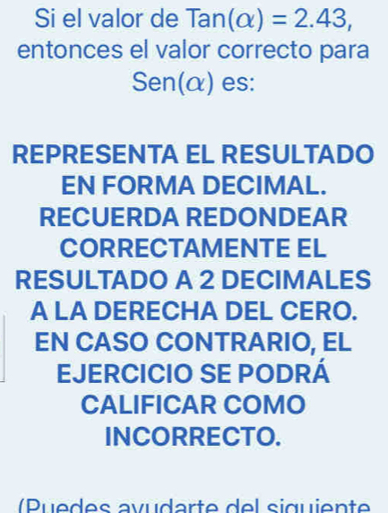 Si el valor de Tan(alpha )=2.43, 
entonces el valor correcto para 
S er 10 α) es: 
REPRESENTA EL RESULTADO 
EN FORMA DECIMAL. 
RECUERDA REDONDEAR 
CORRECTAMENTE EL 
RESULTADO A 2 DECIMALES 
A LA DERECHA DEL CERO. 
EN CASO CONTRARIO, EL 
EJERCICIO SE PODRÁ 
CALIFICAR COMO 
INCORRECTO. 
( P u e des avudarte del siguiente