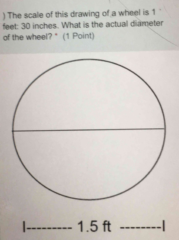 ) The scale of this drawing of a wheel is 1
feet : 30 inches. What is the actual diameter 
of the wheel? * (1 Point) 
_ 1.5 ft _