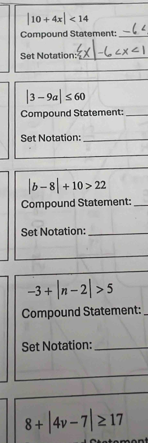 |10+4x|<14</tex> 
Compound Statement:_ 
Set Notation:_
|3-9a|≤ 60
Compound Statement:_ 
Set Notation:_
|b-8|+10>22
Compound Statement:_ 
Set Notation:_
-3+|n-2|>5
Compound Statement:_ 
Set Notation:_
8+|4v-7|≥ 17