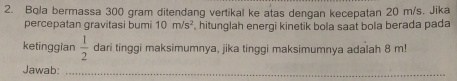 Bola bermassa 300 gram ditendang vertikal ke atas dengan kecepatan 20 m/s. Jika 
percepatan gravitasi bumi 10m/s^2 , hitunglah energi kinetik bola saat bola berada pada 
ketinggian  1/2  dari tinggi maksimumnya, jika tinggi maksimumnya adalah 8 m! 
Jawab:_