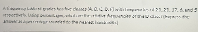 A frequency table of grades has five classes (A, B, C, D, F) with frequencies of 21, 21, 17, 6, and 5
respectively. Using percentages, what are the relative frequencies of the D class? (Express the 
answer as a percentage rounded to the nearest hundredth.)