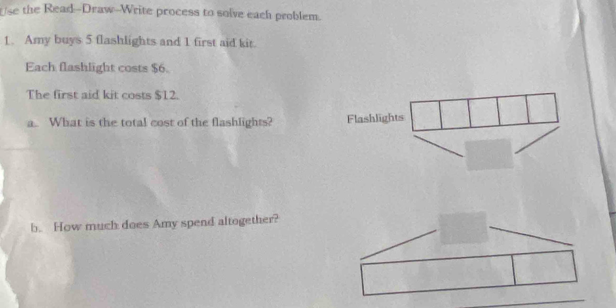 Use the Read--Draw-Write process to solve each problem. 
1. Amy buys 5 flashlights and 1 first aid kit. 
Each flashlight costs $6. 
The first aid kit costs $12. 
a.. What is the total cost of the flashlights? 
b. How much does Amy spend altogether?