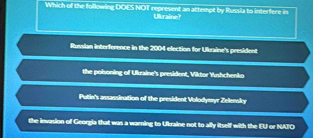 Which of the following DOES NOT represent an attempt by Russia to interfere in
Ukraine?
Russian interference in the 2004 election for Ukraine's president
the poisoning of Ukraine's president, Viktor Yushchenko
Putin's assassination of the president Volodymyr Zelensky
the invasion of Georgia that was a warning to Ukraine not to ally itself with the EU or NATO