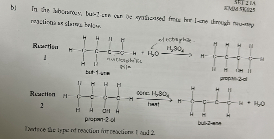 SET 2 IA 
KMM SK025 
b) In the laboratory, but -2 -ene can be synthesised from but -1 -ene through two-step 
reactions as shown below.
H H H H
Reaction C C C C H +H_2O
H_2SO_4
1 
nucle 
H H 8
but -1 -ene propan -2 -ol
H H H H
H H H
conc. H_2SO_4
Reaction H C C C C H
2 
heat H C C C C H° H_2O
H H OH H H H H
propan -2 -ol but -2 -ene 
Deduce the type of reaction for reactions 1 and 2.