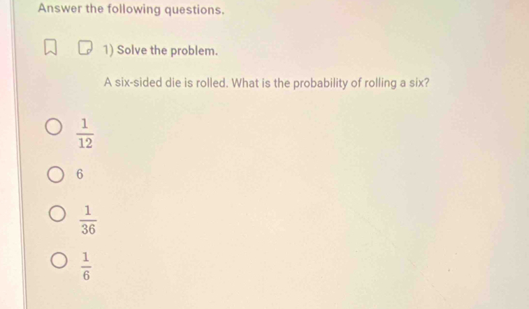 Answer the following questions.
1) Solve the problem.
A six-sided die is rolled. What is the probability of rolling a six?
 1/12 
6
 1/36 
 1/6 