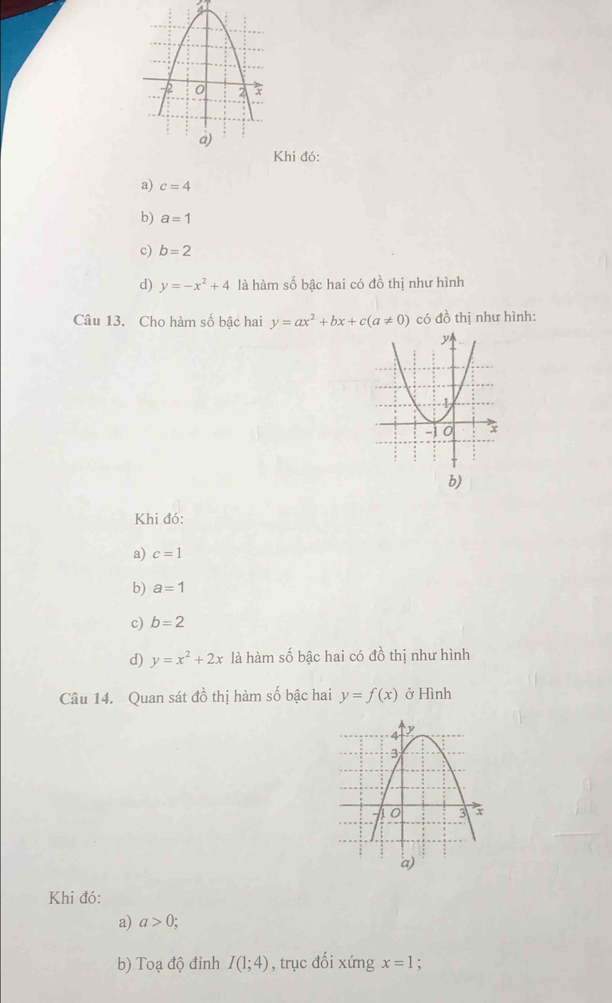 Khi đó:
a) c=4
b) a=1
c) b=2
d) y=-x^2+4 là hàm số bậc hai có đồ thị như hình
Câu 13. Cho hàm số bậc hai y=ax^2+bx+c(a!= 0) có đồ thị như hình:
b)
Khi đó:
a) c=1
b) a=1
c) b=2
d) y=x^2+2x là hàm số bậc hai có đồ thị như hình
Câu 14. Quan sát đồ thị hàm số bậc hai y=f(x) ở Hình
Khi đó:
a) a>0;
b) Toạ độ đỉnh I(1;4) , trục đối xứng x=1 :