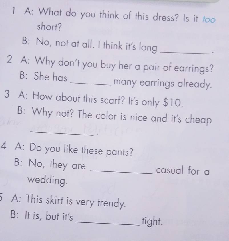 A: What do you think of this dress? Is it too 
short? 
B: No, not at all. I think it's long_ 
. 
2 A: Why don't you buy her a pair of earrings? 
B: She has 
_many earrings already. 
3 A: How about this scarf? It's only $10. 
B: Why not? The color is nice and it's cheap 
_ 
4 A: Do you like these pants? 
B: No, they are _casual for a 
wedding. 
5 A: This skirt is very trendy. 
B: It is, but it's 
_tight.