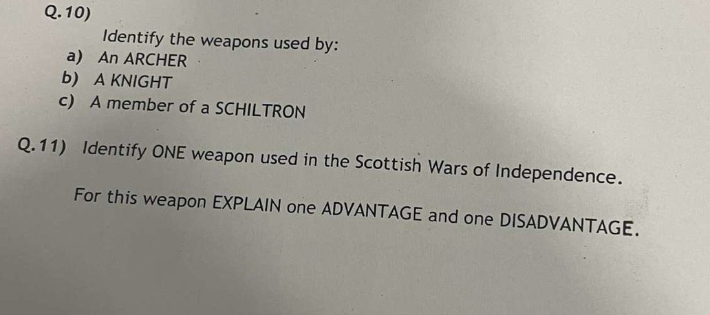 Identify the weapons used by: 
a) An ARCHER 
b) A KNIGHT 
c) A member of a SCHILTRON 
Q.11) Identify ONE weapon used in the Scottish Wars of Independence. 
For this weapon EXPLAIN one ADVANTAGE and one DISADVANTAGE.