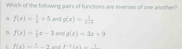 Which of the following pairs of functions are inverses of one another?
a. f(x)= 1/x +5 and g(x)= 1/x+5 
b. f(x)= 1/3 x-3 and g(x)=3x+9
C. f(x)=frac 1-2 and f^(-1)(x)=_ 1