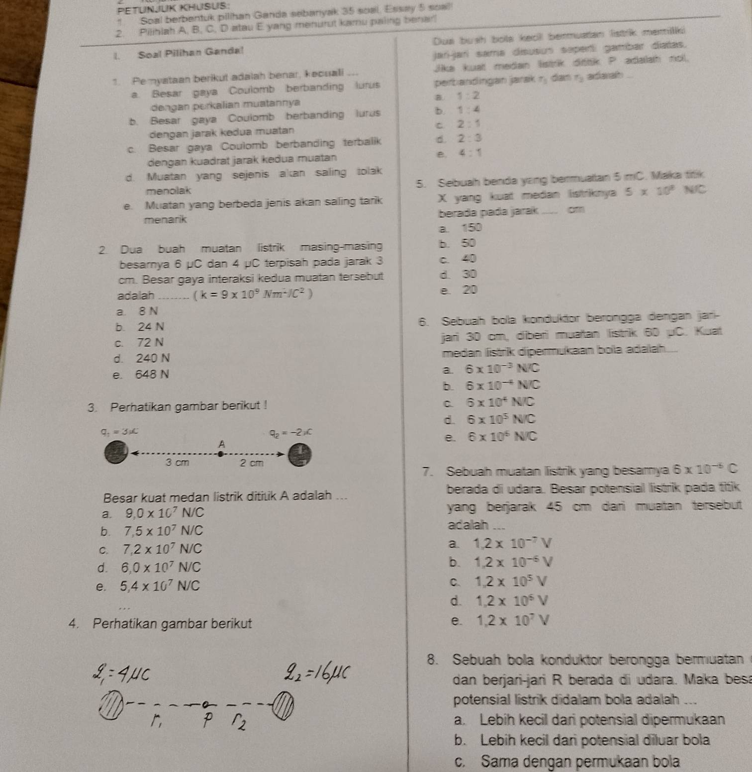 PETUNJUK KHUSUS:
1. Soal berbentuk pilihan Ganda sebanyak 35 soal. Essay 5 soal
2. Pilihiah A, B, C, D atau E yang menurut kamu paling benar!
I. Soal Pilihan Ganda! Dua bush bola kecll bermuatan listrik meilki
jarí-jarí sama disusun seperti gambar diatas.
1. Pe myataan berikut adalah benar, kecuali .. Jika kuat medan listrik dittik P adalah nol.
a. Besar gaya Coulomb berbanding lurus perbandingan jarak r_3 dan f_3 adarah
dengan perkalian muatannya B. 1:2
b. Besar gaya Coulomb berbanding lurus b. 1:4
dengan jarak kedua muatan C 2:1
c. Besar gaya Coulomb berbanding terbalik d. 2:3
dengan kuadrat jarak kedua muatan B. 4:1
d. Muatan yang sejenis akan saling tolak
menolak 5. Sebuah benda yang bermualtan 5 mC. Maka titik
e. Muatan yang berbeda jenis akan saling tarik X yang kuat medan listriknya 5* 10^8 N/C
menarik berada pada jarak __ cm
a. 150
2. Dua buah muatan listrik masing-masing b. 50
besarnya 6 μC dan 4 µC terpisah pada jarak 3 c. 40
cm. Besar gaya interaksi kedua muatan tersebut d. 30
adalah_ (k=9* 10^9Nm^2IC^2)
e. 20
a. 8 N
b. 24 N 6. Sebuah bola konduktor berongga dengan jari-
c. 72 N jari 30 cm, diberi muatan listrik 60 μC. Kuat
d. 240 N medan listrik dipermukaan bolla adalah...
e. 648 N
a. 6* 10^(-3)N/C
b. 6* 10^(-4)N/C
3. Perhatikan gambar berikut ! C. 6* 10^4N/C
d. 6* 10^5N/C
q_1=3!= C
q_2=-2* c
e. 6* 10^6N/C
A
3 cm 2 cm
7. Sebuah muatan listrik yang besamya 6* 10^(-6)C
berada di udara. Besar potensial listrik pada titik
Besar kuat medan listrik ditilik A adalah ...
a. 9,0* 10^7N/C yang berjarak 45 cm dari muatan tersebut
b. 7,5* 10^7N/C
adalah ...
C. 7,2* 10^7N/C a. 1.2* 10^(-7)V
d. 6.0* 10^7N/C
b. 1.2* 10^(-6)V
e. 5,4* 10^7N/C
C. 1.2* 10^5V
d. 1.2* 10^5V
4. Perhatikan gambar berikut e. 1.2* 10^7V
8. Sebuah bola konduktor berongga bermuatan
dan berjari-jari R berada di udara. Maka besa
potensial listrik didalam bola adalah ...
a. Lebih kecil dari potensial dipermukaan
b. Lebih kecil dan potensial diluar bola
c. Sama dengan permukaan bola