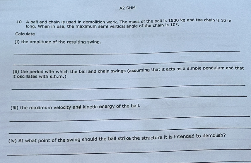 A2 SHM 
10 A ball and chain is used in demolition work. The mass of the ball is 1500 kg and the chain is 10 m
long. When in use, the maximum semi vertical angle of the chain is 10°. 
Calculate 
(I) the amplitude of the resulting swing. 
_ 
_ 
(ii) the period with which the ball and chain swings (assuming that it acts as a simple pendulum and that 
it oscillates with s.h.m.) 
_ 
_ 
(iii) the maximum velocity and kinetic energy of the ball. 
_ 
_ 
(iv) At what point of the swing should the ball strike the structure it is intended to demolish? 
_ 
_