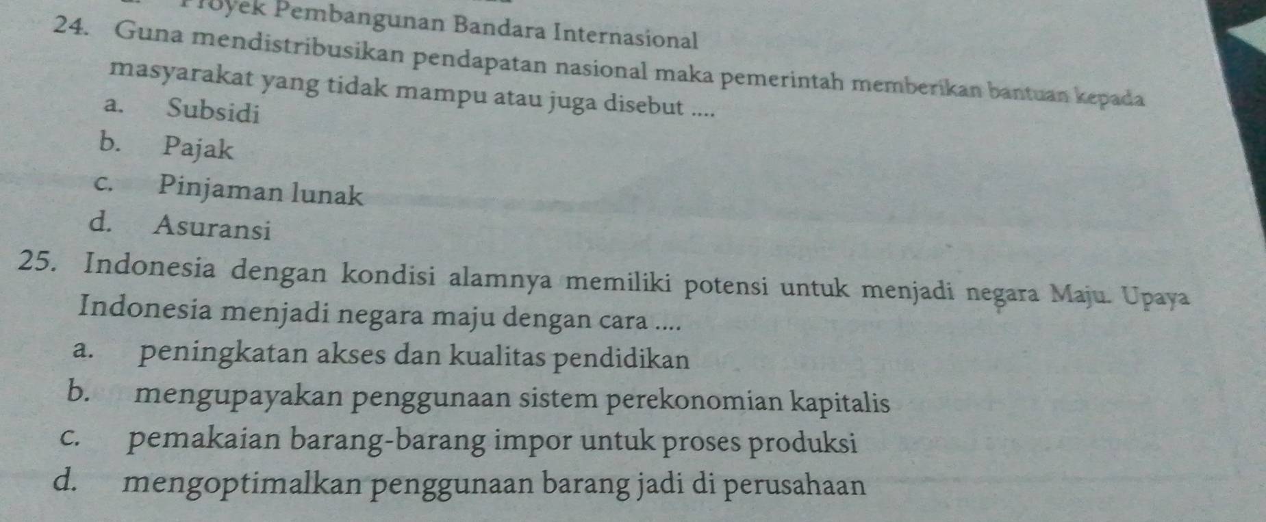 Puyek Pembangunan Bandara Internasional
24. Guna mendistribusikan pendapatan nasional maka pemerintah memberikan bantuan kepada
masyarakat yang tidak mampu atau juga disebut ....
a. Subsidi
b. Pajak
c. Pinjaman lunak
d. Asuransi
25. Indonesia dengan kondisi alamnya memiliki potensi untuk menjadi negara Maju. Upaya
Indonesia menjadi negara maju dengan cara ....
a. peningkatan akses dan kualitas pendidikan
b. mengupayakan penggunaan sistem perekonomian kapitalis
c. pemakaian barang-barang impor untuk proses produksi
d. mengoptimalkan penggunaan barang jadi di perusahaan