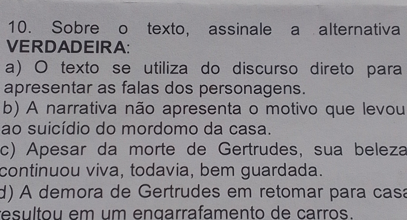 Sobre o texto, assinale a alternativa
VERDADEIRA:
a) O texto se utiliza do discurso direto para
apresentar as falas dos personagens.
b) A narrativa não apresenta o motivo que levou
ao suicídio do mordomo da casa.
c) Apesar da morte de Gertrudes, sua beleza
continuou viva, todavia, bem guardada.
d) A demora de Gertrudes em retomar para casa
esultou em um engarrafamento de carros.