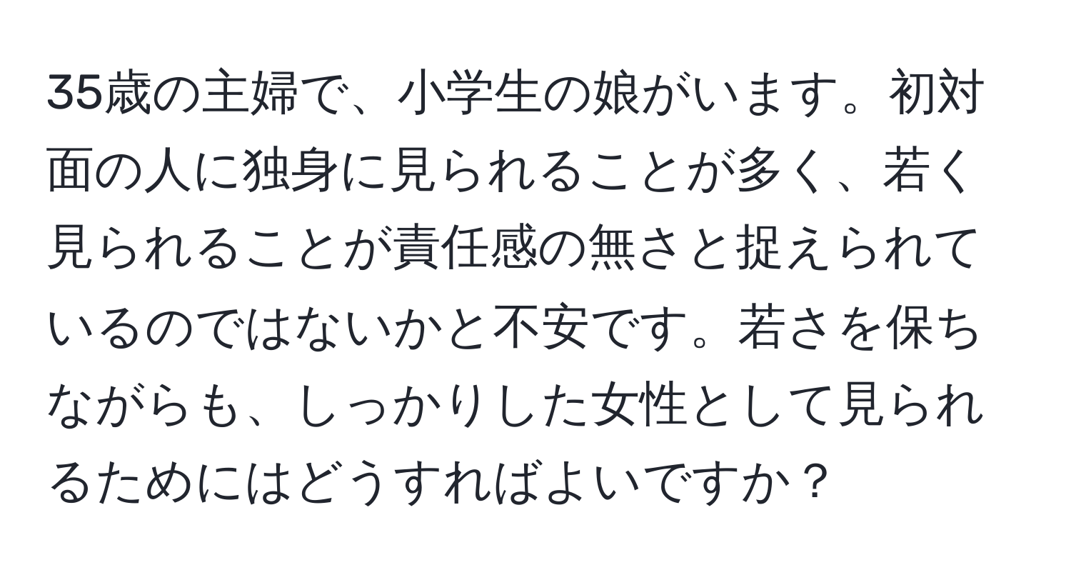 35歳の主婦で、小学生の娘がいます。初対面の人に独身に見られることが多く、若く見られることが責任感の無さと捉えられているのではないかと不安です。若さを保ちながらも、しっかりした女性として見られるためにはどうすればよいですか？