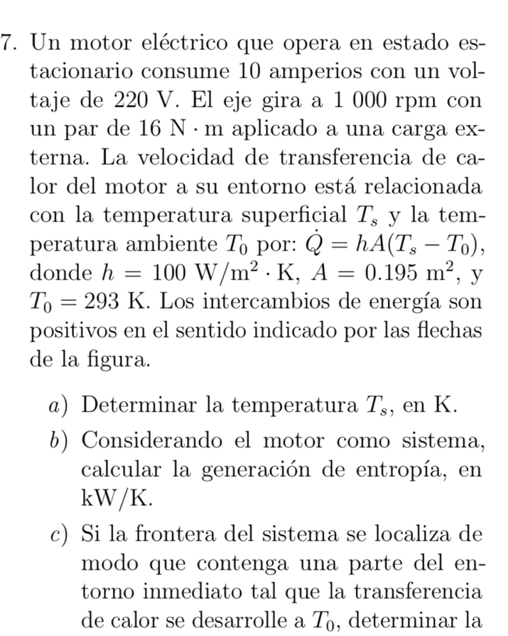 Un motor eléctrico que opera en estado es- 
tacionario consume 10 amperios con un vol- 
taje de 220 V. El eje gira a 1 000 rpm con 
un par de 16 N · m aplicado a una carga ex- 
terna. La velocidad de transferencia de ca- 
lor del motor a su entorno está relacionada 
con la temperatura superficial T_s y la tem- 
peratura ambiente T_0 por: dot Q=hA(T_s-T_0), 
donde h=100W/m^2· K, A=0.195m^2 , y
T_0=293K. Los intercambios de energía son 
positivos en el sentido indicado por las flechas 
de la figura. 
@) Determinar la temperatura T_s , en K. 
b) Considerando el motor como sistema, 
calcular la generación de entropía, en
kW/K. 
c) Si la frontera del sistema se localiza de 
modo que contenga una parte del en- 
torno inmediato tal que la transferencia 
de calor se desarrolle a T_0 , determinar la