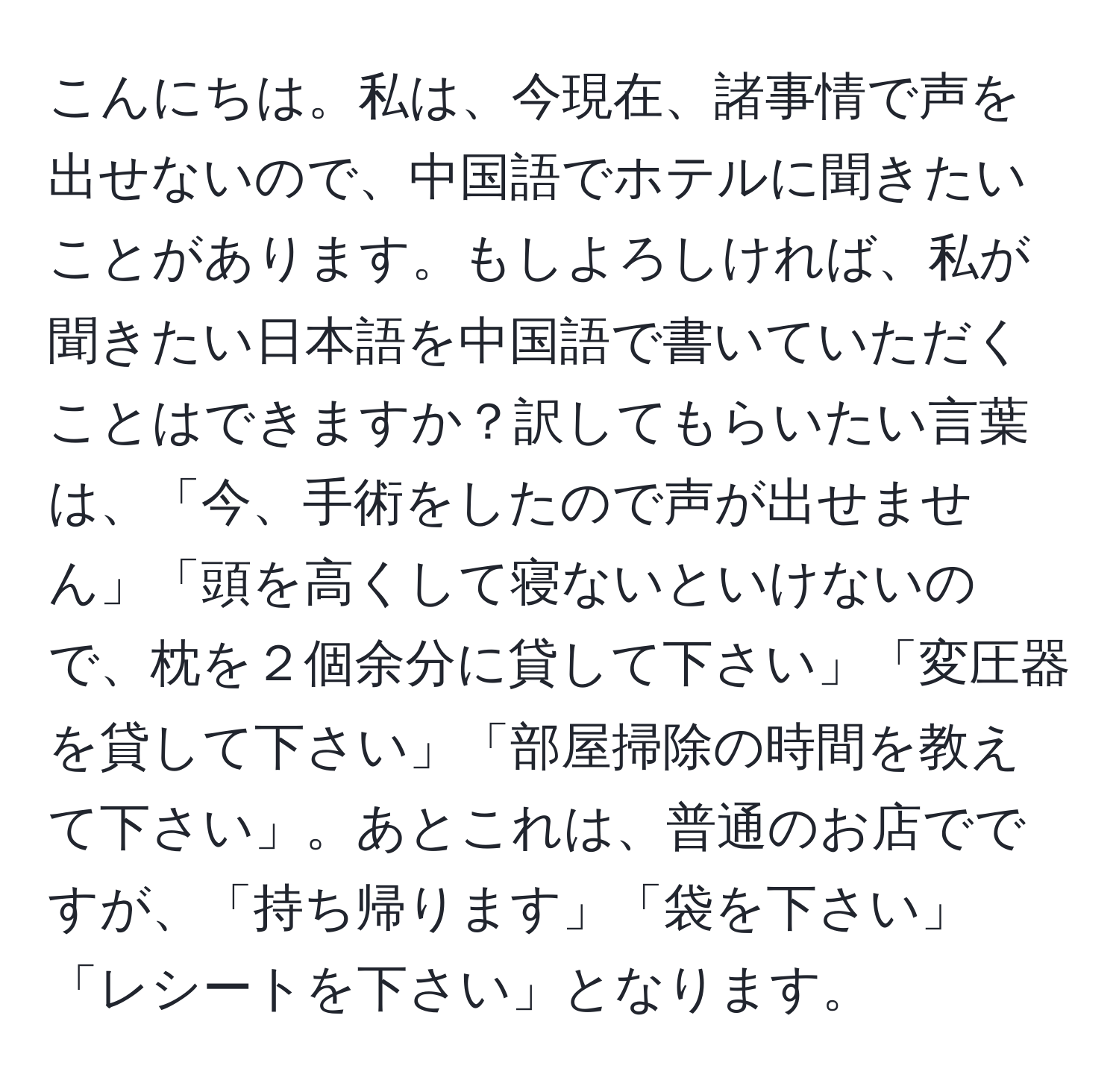 こんにちは。私は、今現在、諸事情で声を出せないので、中国語でホテルに聞きたいことがあります。もしよろしければ、私が聞きたい日本語を中国語で書いていただくことはできますか？訳してもらいたい言葉は、「今、手術をしたので声が出せません」「頭を高くして寝ないといけないので、枕を２個余分に貸して下さい」「変圧器を貸して下さい」「部屋掃除の時間を教えて下さい」。あとこれは、普通のお店でですが、「持ち帰ります」「袋を下さい」「レシートを下さい」となります。